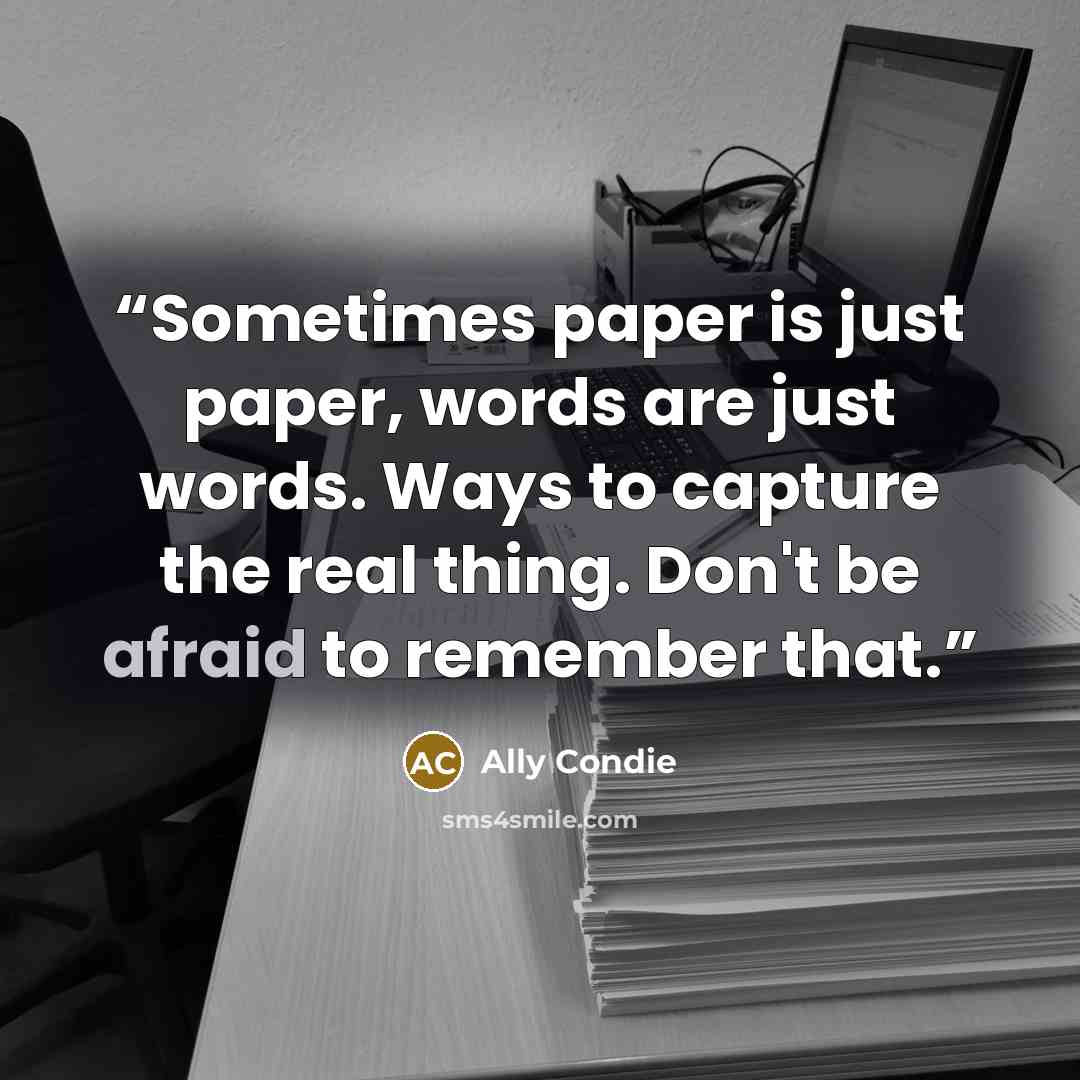 “Sometimes paper is just paper, words are just words. Ways to capture the real thing. Don't be afraid to remember that.” quote by Ally Condie