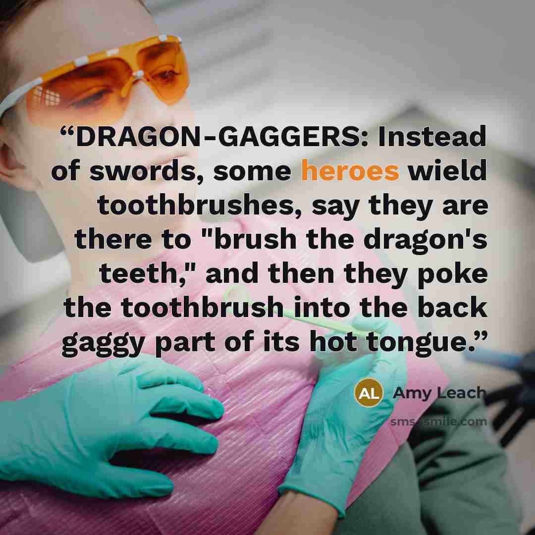 “DRAGON-GAGGERS: Instead of swords, some heroes wield toothbrushes, say they are there to "brush the dragon's teeth," and then they poke the toothbrush into the back gaggy part of its hot tongue.” quote by Amy Leach