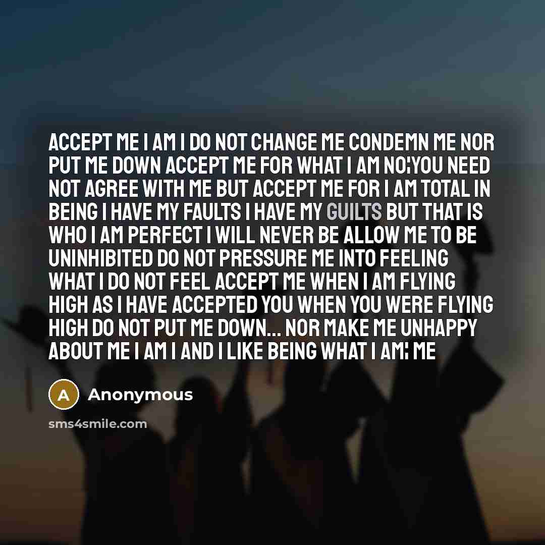 “ACCEPT ME I am I Do not change me Condemn me Nor put me down Accept me for what I am No¦you need not agree with me But Accept Me For I am total in being I have my faults I have my guilts But that is who I am Perfect I will never be Allow me to be uninhibited Do not pressure me into feeling What I…” quote by Anonymous