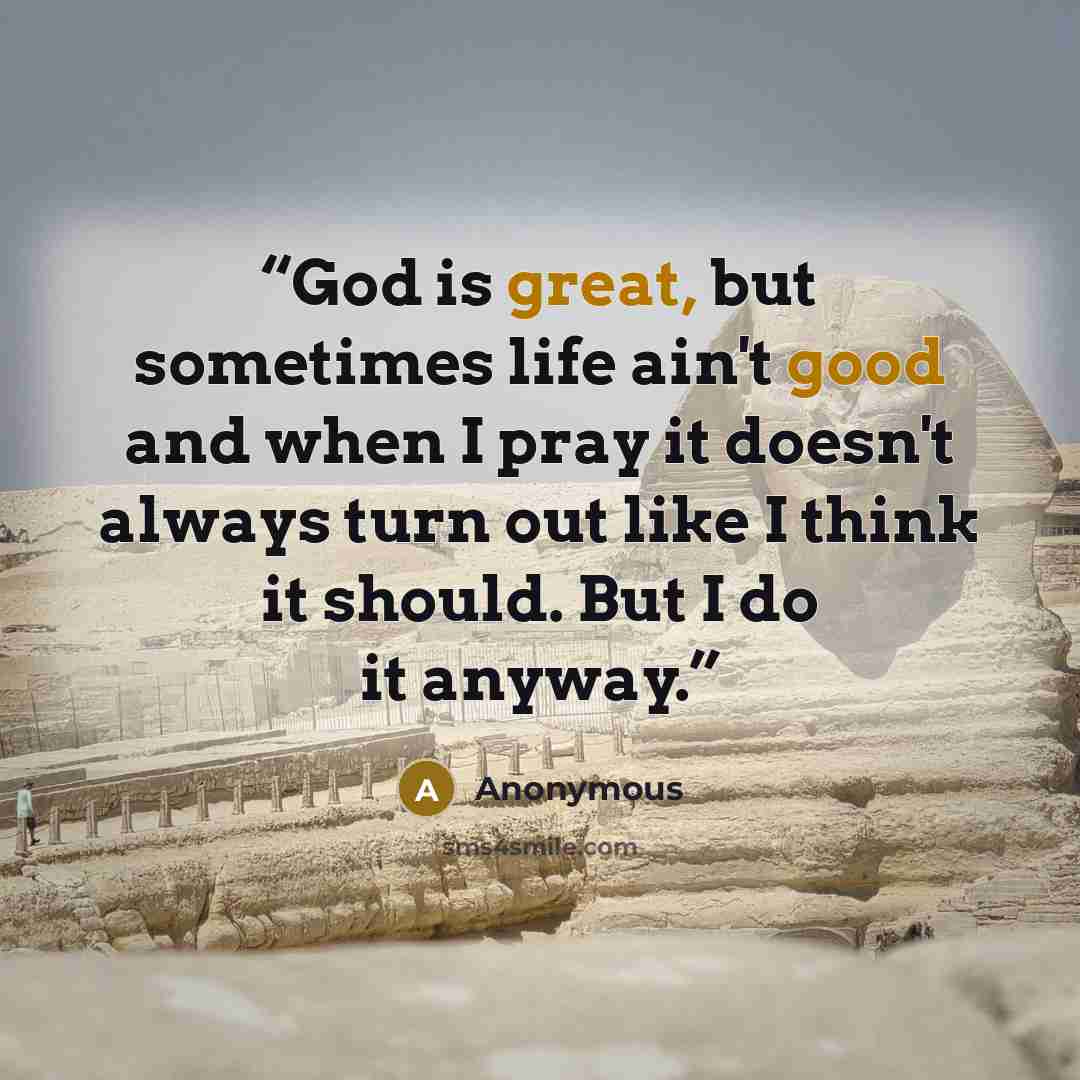 “God is great, but sometimes life ain't good and when I pray it doesn't always turn out like I think it should. But I do it anyway.” quote by Anonymous