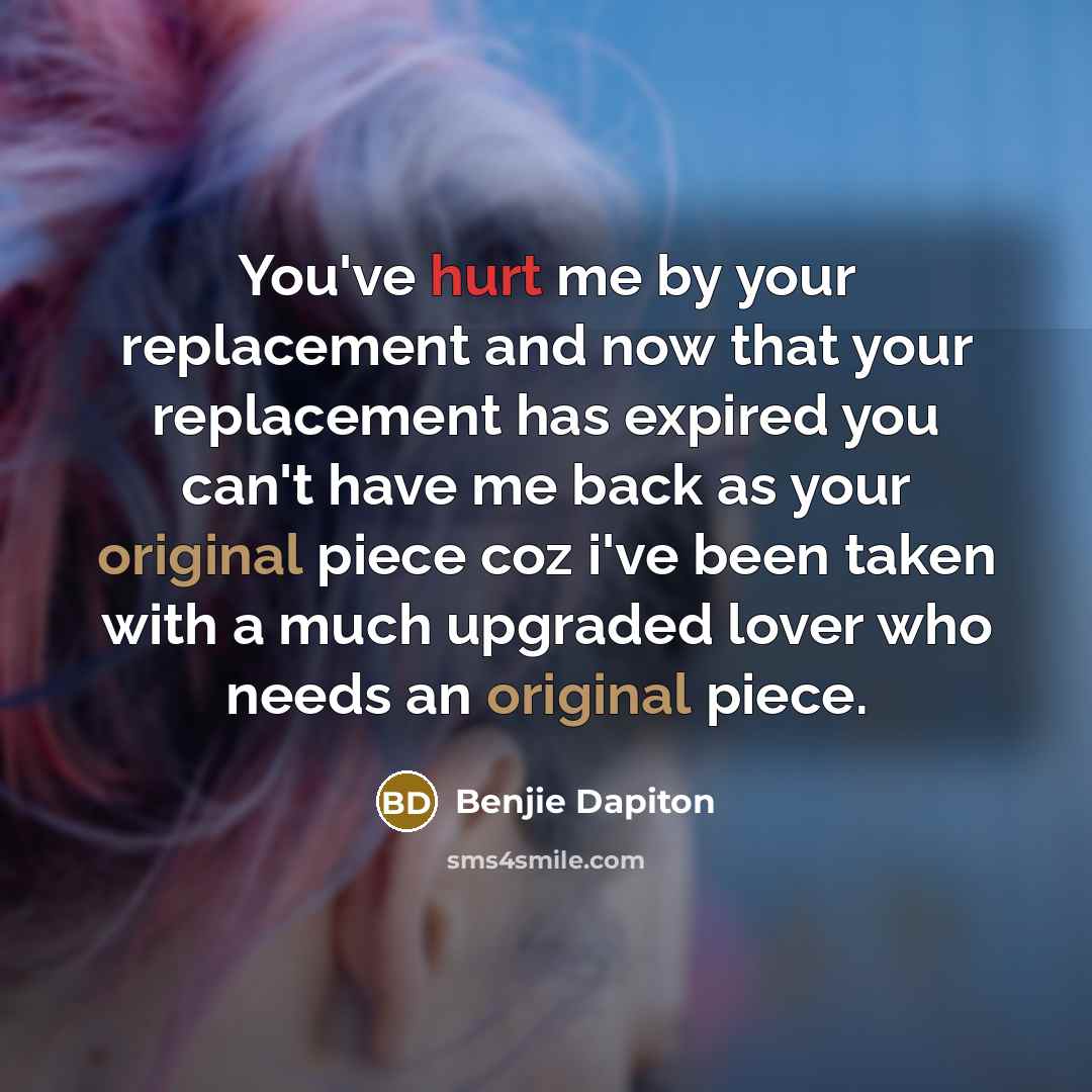 “You've hurt me by your replacement and now that your replacement has expired you can't have me back as your original piece coz i've been taken with a much upgraded lover who needs an original piece.” quote by Benjie Dapiton