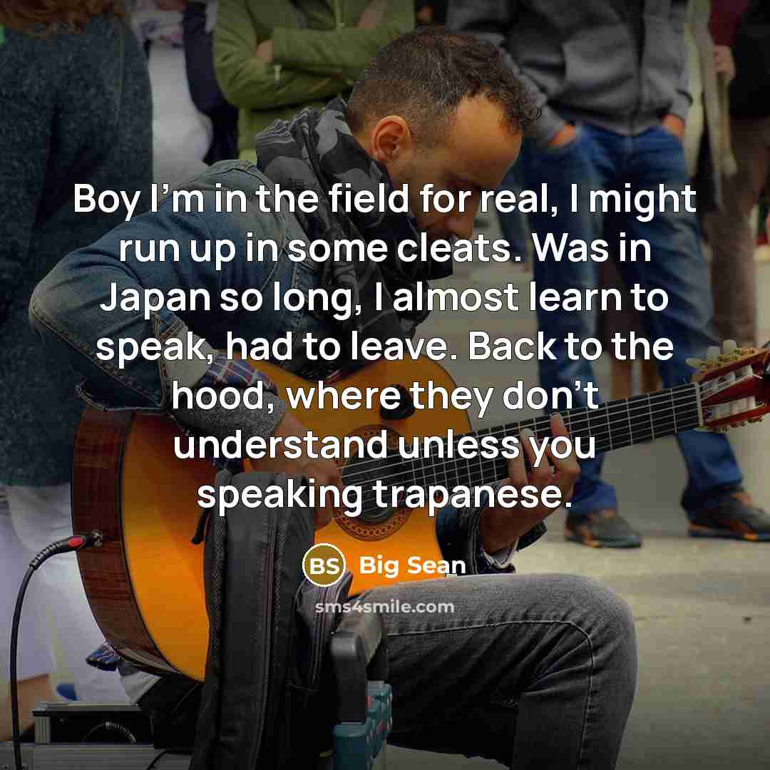 “Boy I'm in the field for real, I might run up in some cleats. Was in Japan so long, I almost learn to speak, had to leave. Back to the hood, where they don't understand unless you speaking trapanese.” quote by Big Sean