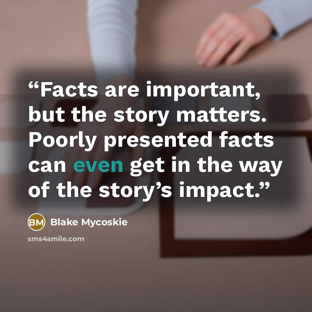 “Facts are important, but the story matters. Poorly presented facts can even get in the way of the story’s impact.” quote by Blake Mycoskie