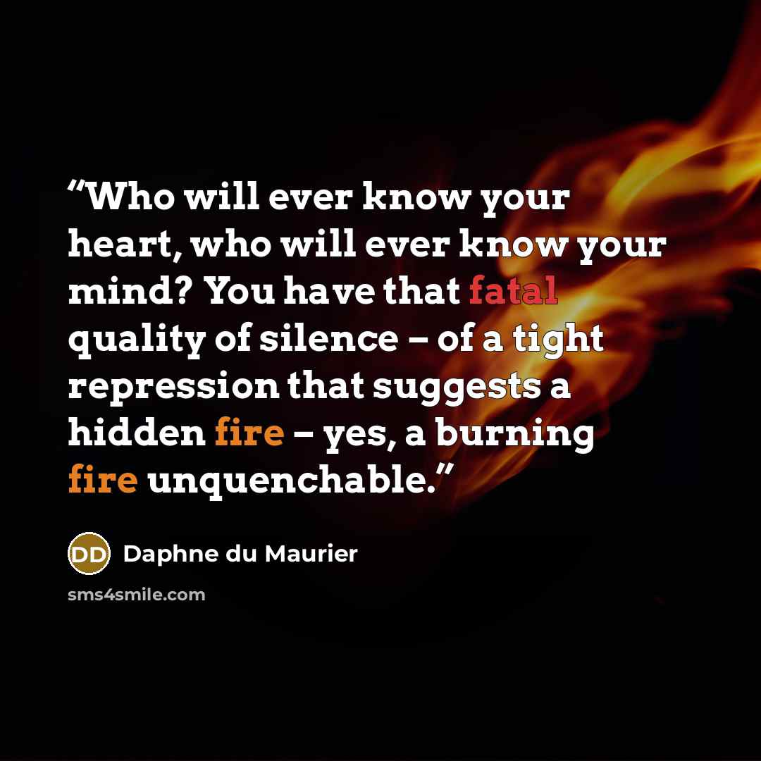 “Who will ever know your heart, who will ever know your mind? You have that fatal quality of silence – of a tight repression that suggests a hidden fire – yes, a burning fire unquenchable.” quote by Daphne du Maurier