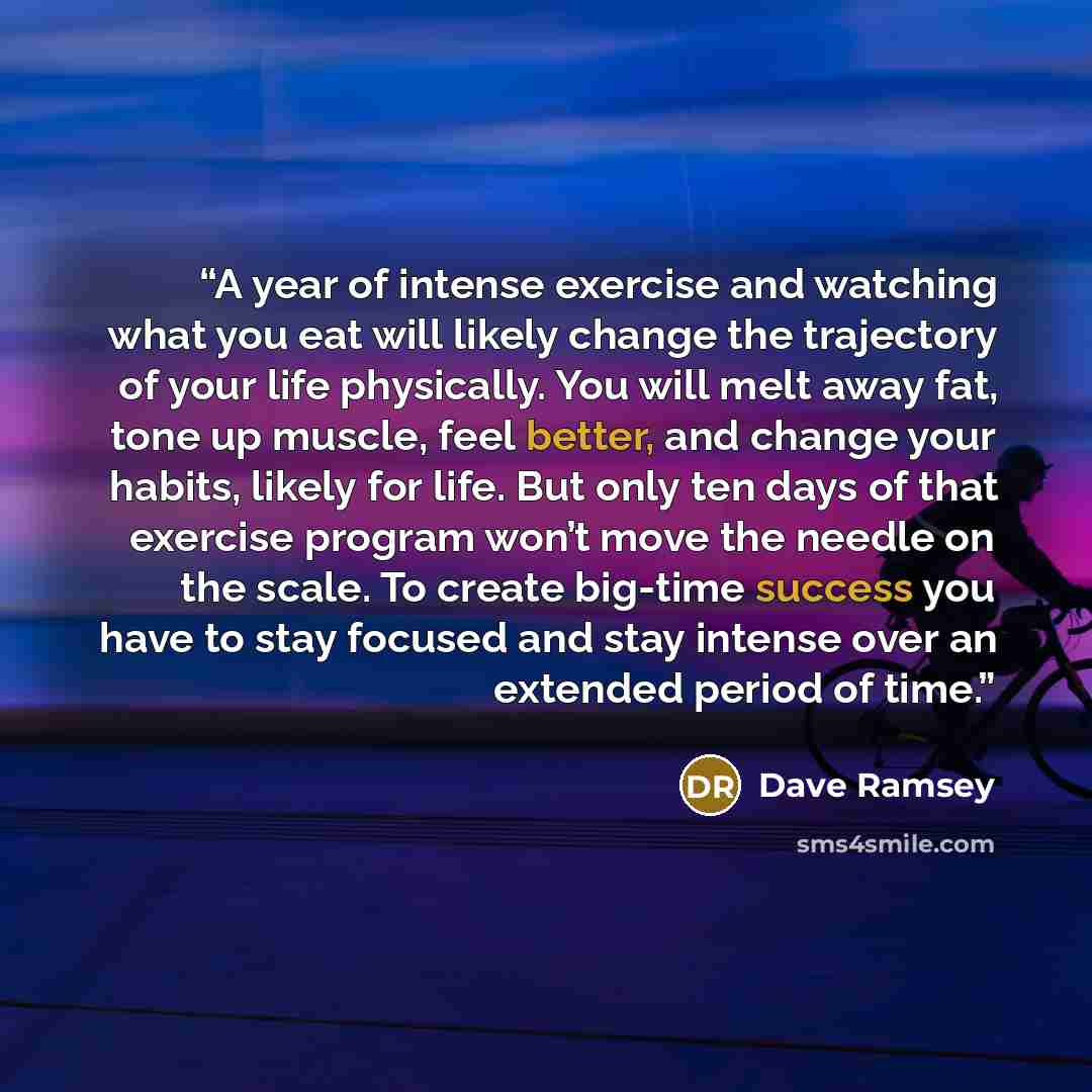 “A year of intense exercise and watching what you eat will likely change the trajectory of your life physically. You will melt away fat, tone up muscle, feel better, and change your habits, likely for life. But only ten days of that exercise program won’t move the needle on the scale. To create…” quote by Dave Ramsey