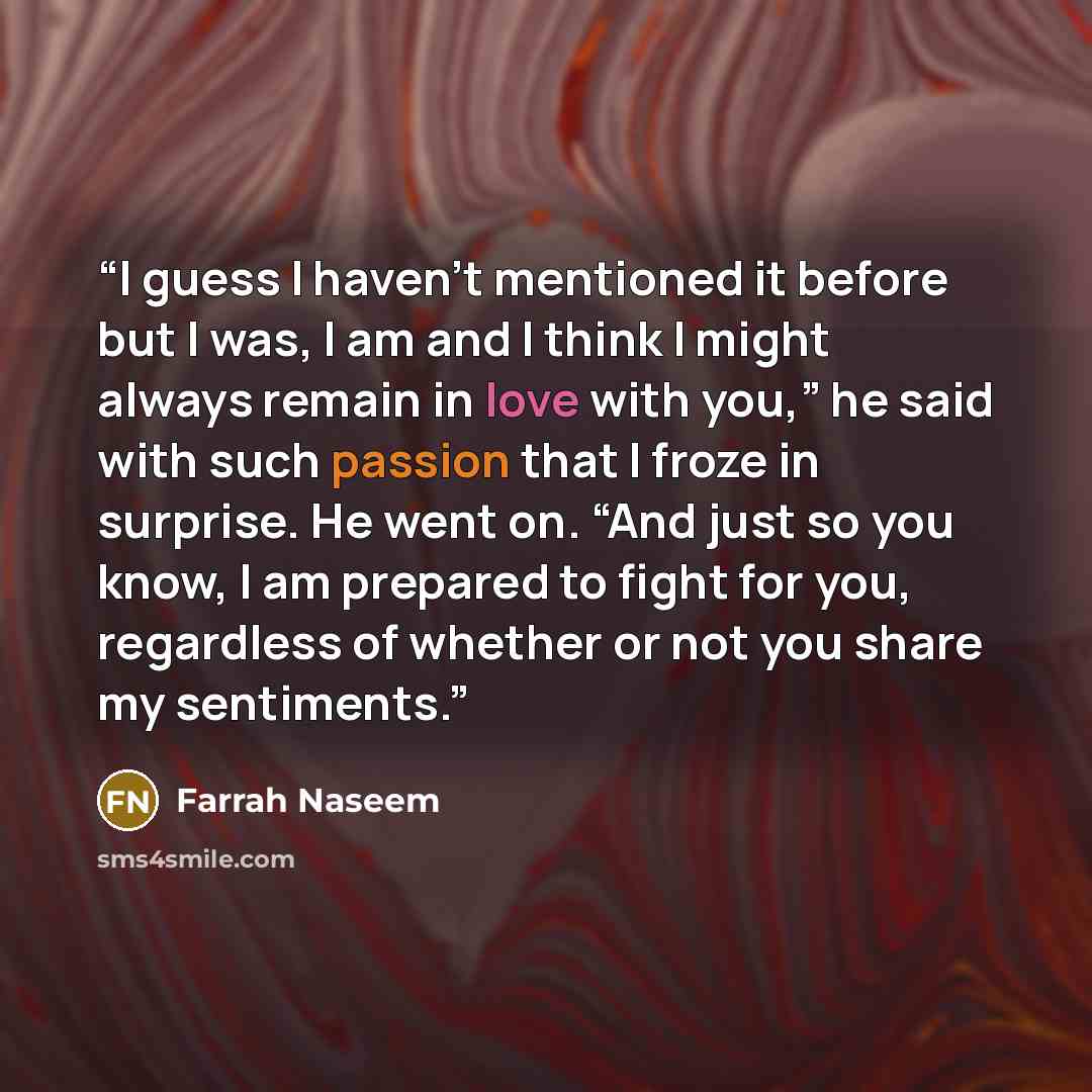“I guess I haven’t mentioned it before but I was, I am and I think I might always remain in love with you,” he said with such passion that I froze in surprise. He went on. “And just so you know, I am prepared to fight for you, regardless of whether or not you share my sentiments.” quote by Farrah Naseem