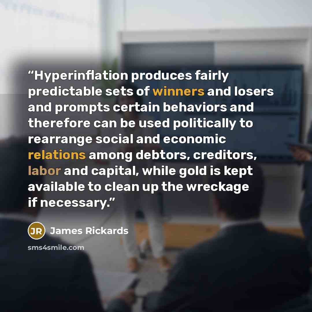 “Hyperinflation produces fairly predictable sets of winners and losers and prompts certain behaviors and therefore can be used politically to rearrange social and economic relations among debtors, creditors, labor and capital, while gold is kept available to clean up the wreckage if necessary.” quote by James Rickards