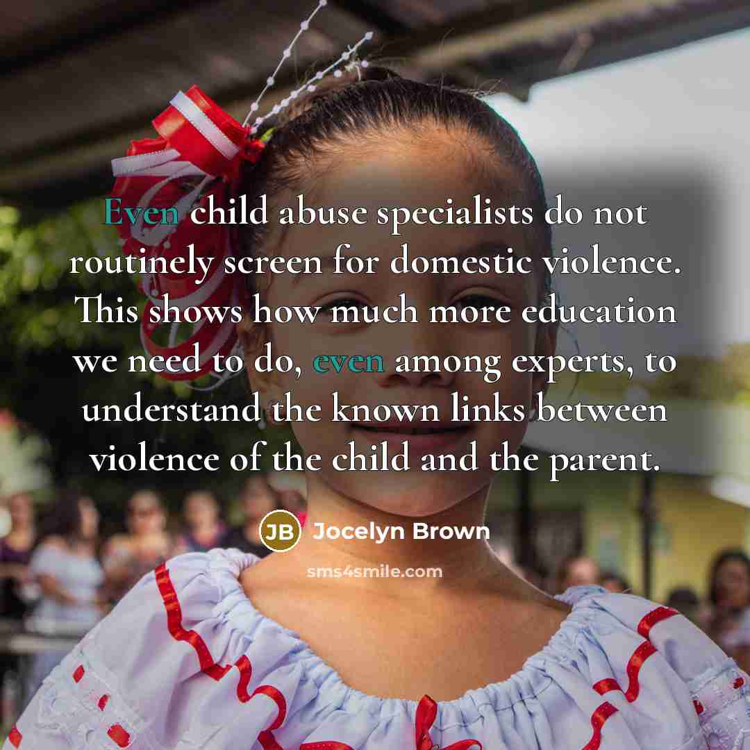 “Even child abuse specialists do not routinely screen for domestic violence. This shows how much more education we need to do, even among experts, to understand the known links between violence of the child and the parent.” quote by Jocelyn Brown