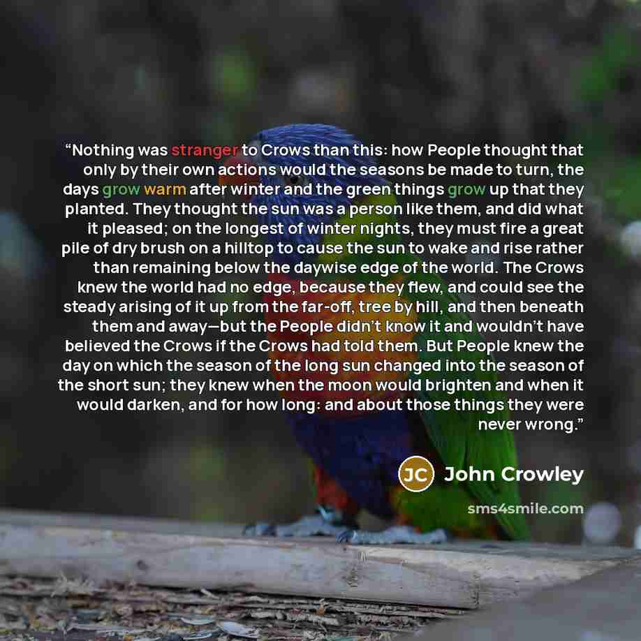 “Nothing was stranger to Crows than this: how People thought that only by their own actions would the seasons be made to turn, the days grow warm after winter and the green things grow up that they planted. They thought the sun was a person like them, and did what it pleased; on the longest of…” quote by John Crowley