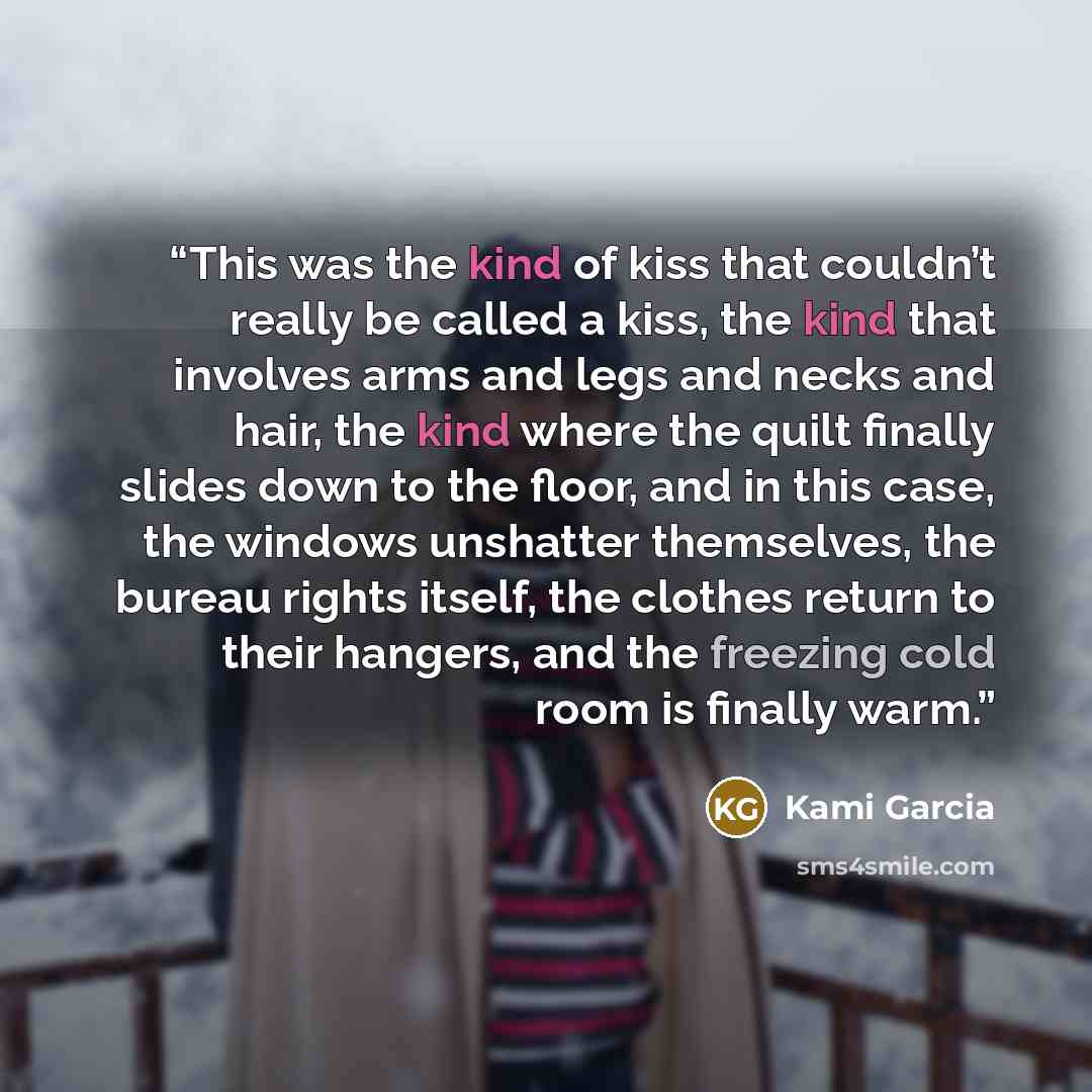 “This was the kind of kiss that couldn’t really be called a kiss, the kind that involves arms and legs and necks and hair, the kind where the quilt finally slides down to the floor, and in this case, the windows unshatter themselves, the bureau rights itself, the clothes return to their hangers…” quote by Kami Garcia