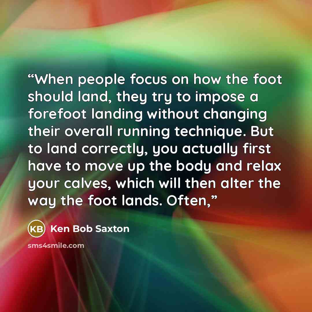 “When people focus on how the foot should land, they try to impose a forefoot landing without changing their overall running technique. But to land correctly, you actually first have to move up the body and relax your calves, which will then alter the way the foot lands. Often,” quote by Ken Bob Saxton