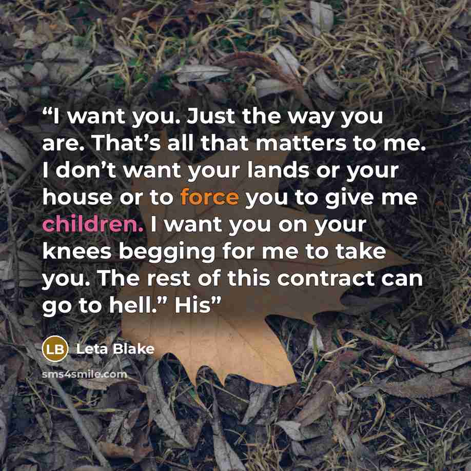 “I want you. Just the way you are. That’s all that matters to me. I don’t want your lands or your house or to force you to give me children. I want you on your knees begging for me to take you. The rest of this contract can go to hell.” His” quote by Leta Blake