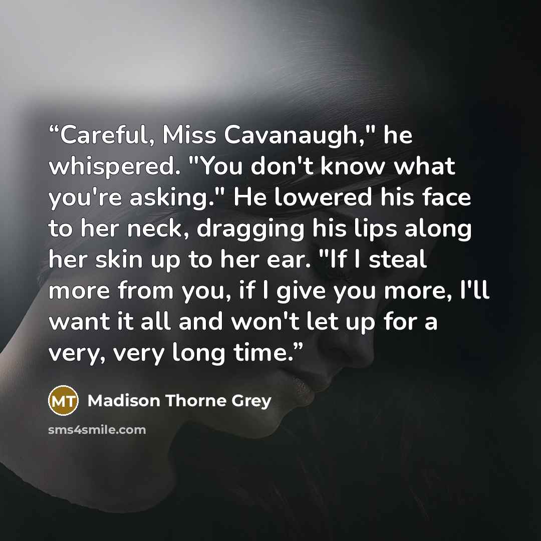 “Careful, Miss Cavanaugh," he whispered. "You don't know what you're asking." He lowered his face to her neck, dragging his lips along her skin up to her ear. "If I steal more from you, if I give you more, I'll want it all and won't let up for a very, very long time.” quote by Madison Thorne Grey