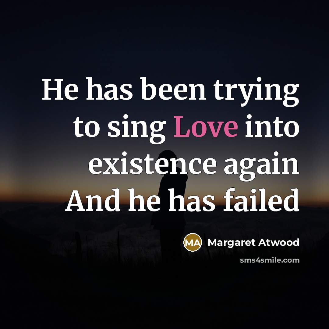 “He has been trying to sing Love into existence again…” quote by Margaret Atwood