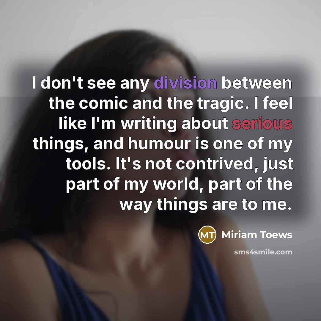 “I don't see any division between the comic and the tragic. I feel like I'm writing about serious things, and humour is one of my tools. It's not contrived, just part of my world, part of the way things are to me.” quote by Miriam Toews