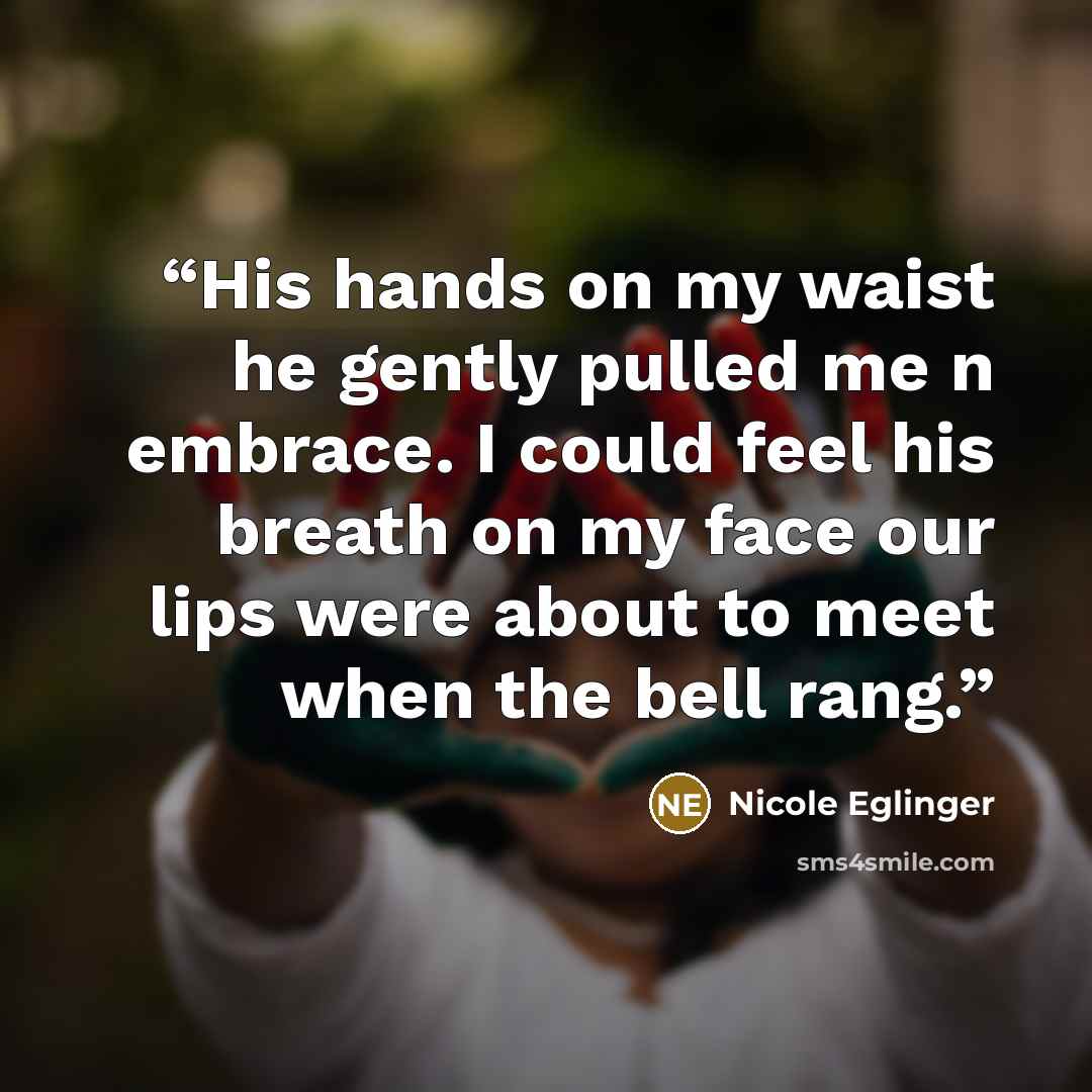 “His hands on my waist he gently pulled me n embrace. I could feel his breath on my face our lips were about to meet when the bell rang.” quote by Nicole Eglinger