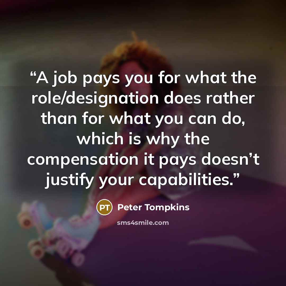 “A job pays you for what the role/designation does rather than for what you can do, which is why the compensation it pays doesn’t justify your capabilities.” quote by Peter Tompkins