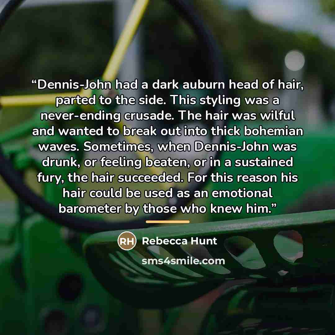 “Dennis-John had a dark auburn head of hair, parted to the side. This styling was a never-ending crusade. The hair was wilful and wanted to break out into thick bohemian waves. Sometimes, when Dennis-John was drunk, or feeling beaten, or in a sustained fury, the hair succeeded. For this reason his…” quote by Rebecca Hunt