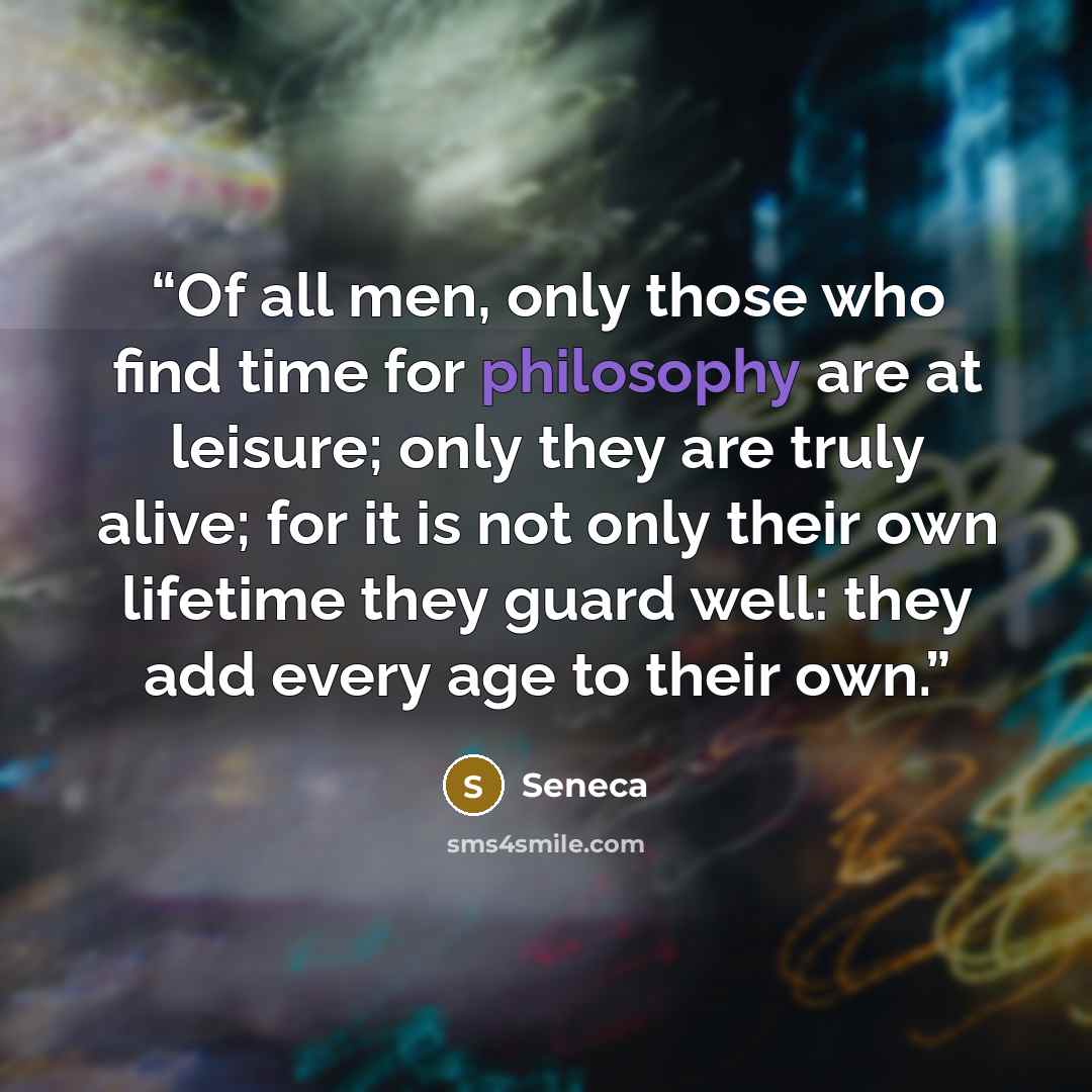 “Of all men, only those who find time for philosophy are at leisure; only they are truly alive; for it is not only their own lifetime they guard well: they add every age to their own.” quote by Seneca