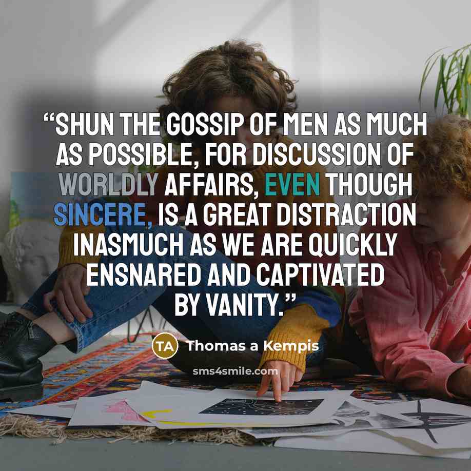 “SHUN the gossip of men as much as possible, for discussion of worldly affairs, even though sincere, is a great distraction inasmuch as we are quickly ensnared and captivated by vanity.” quote by Thomas à Kempis