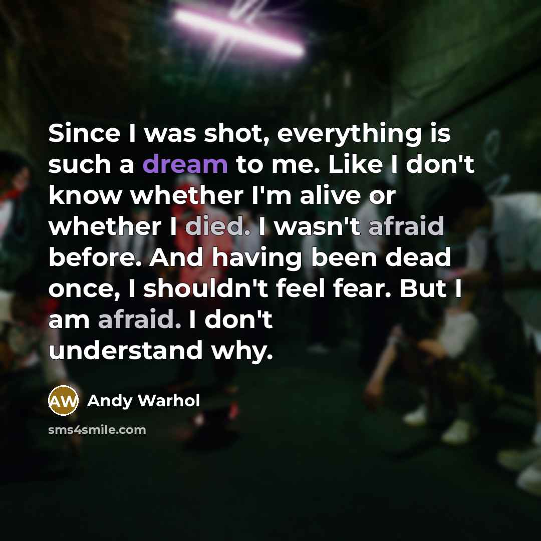 “Since I was shot, everything is such a dream to me. Like I don't know whether I'm alive or whether I died. I wasn't afraid before. And having been dead once, I shouldn't feel fear. But I am afraid. I don't understand why.” quote by Andy Warhol