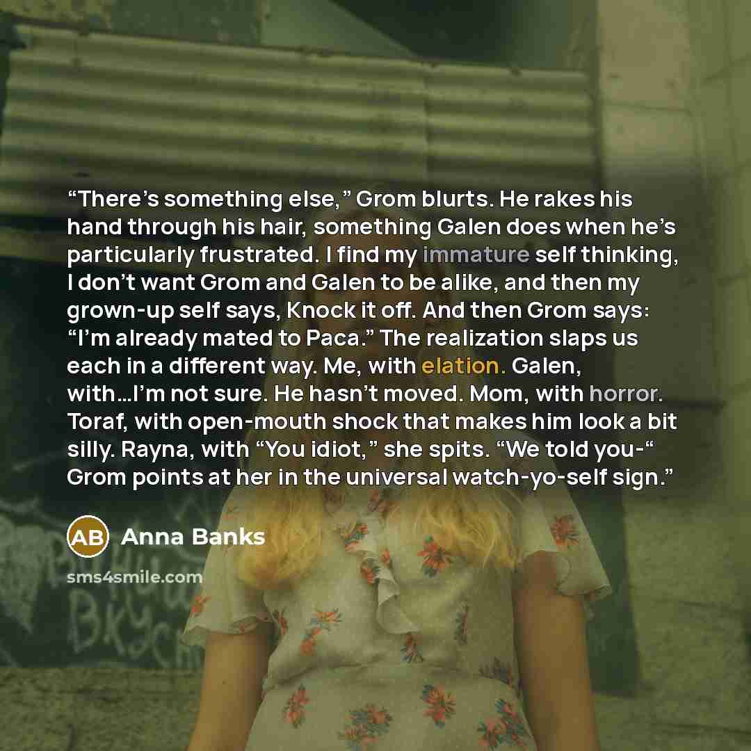 “There’s something else,” Grom blurts. He rakes his hand through his hair, something Galen does when he’s particularly frustrated. I find my immature self thinking, I don’t want Grom and Galen to be alike, and then my grown-up self says, Knock it off. And then Grom says: “I’m already mated to…” quote by Anna Banks