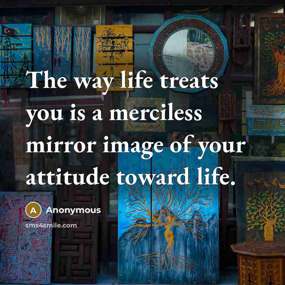 “The way life treats you is a merciless mirror image of your attitude toward life.” quote by Anonymous