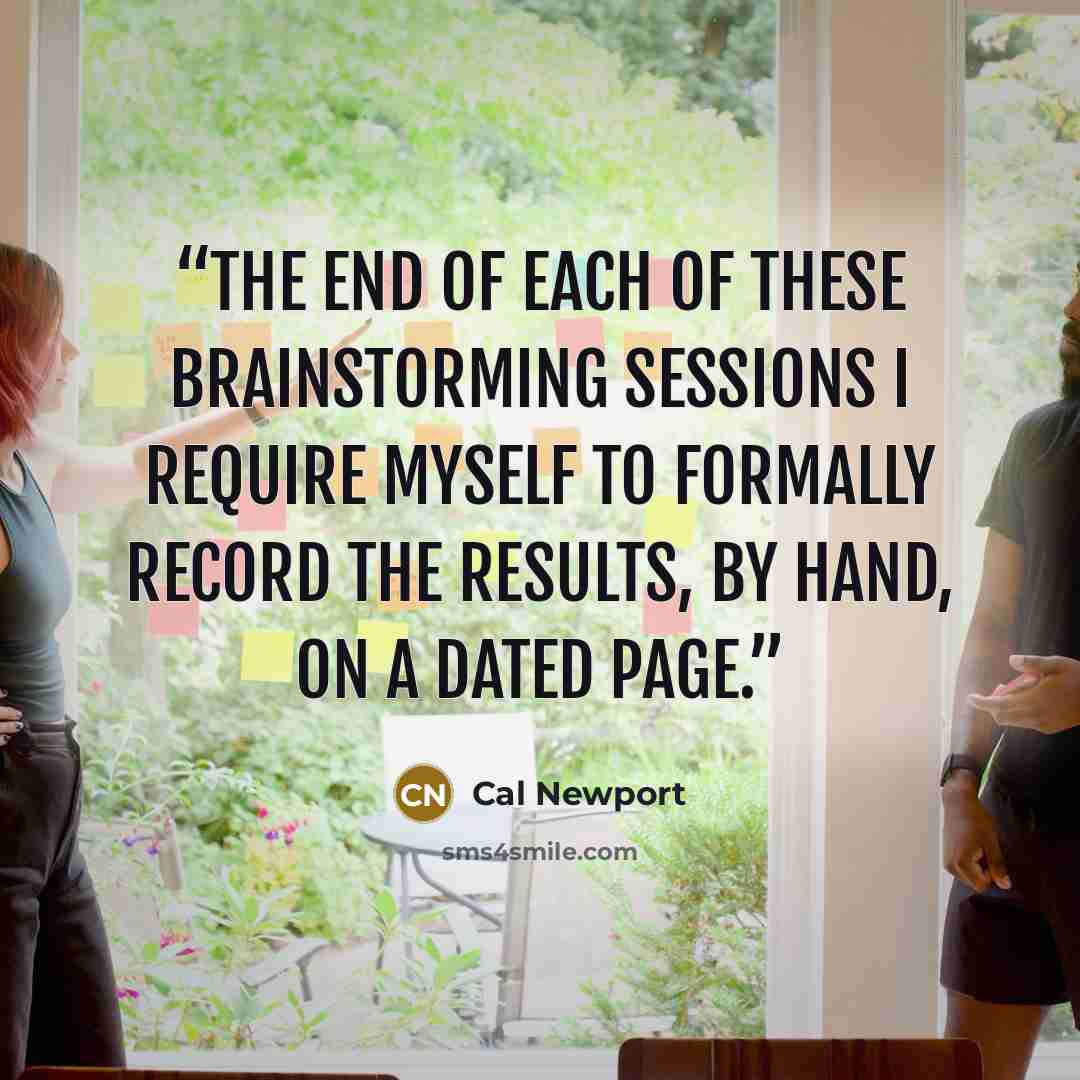 “the end of each of these brainstorming sessions I require myself to formally record the results, by hand, on a dated page.” quote by Cal Newport