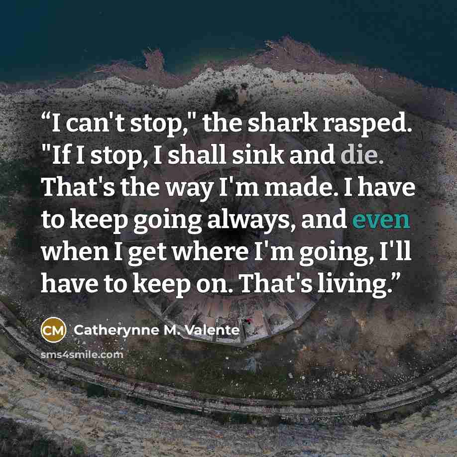 “I can't stop," the shark rasped. "If I stop, I shall sink and die. That's the way I'm made. I have to keep going always, and even when I get where I'm going, I'll have to keep on. That's living.” quote by Catherynne M. Valente