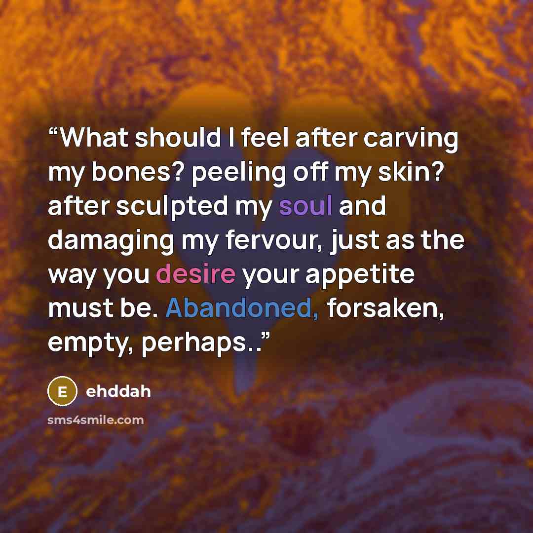 “What should I feel after carving my bones? peeling off my skin? after sculpted my soul and damaging my fervour, just as the way you desire your appetite must be. Abandoned, forsaken, empty, perhaps..” quote by ehddah