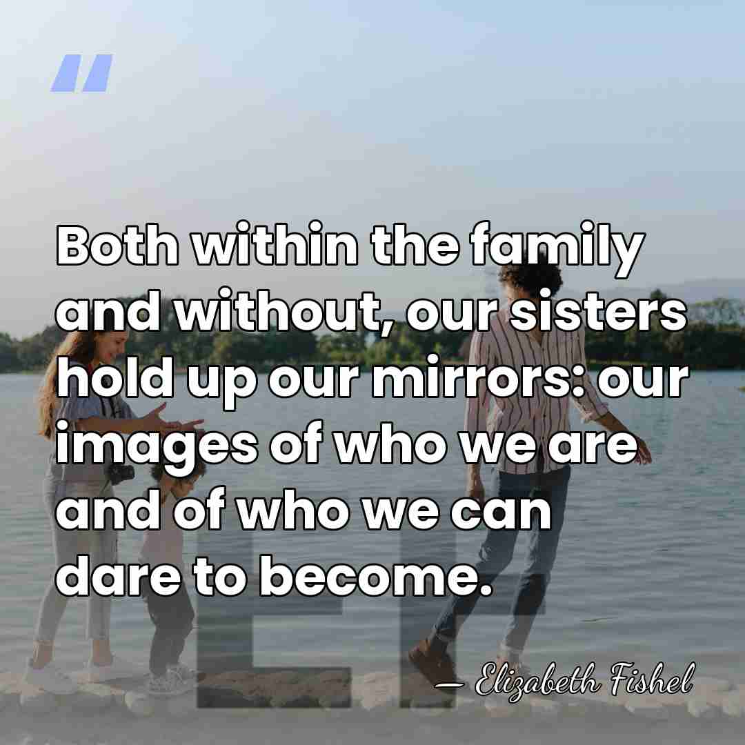 Both within the family and without, our sisters hold up our mirrors:&hellip; - Elizabeth Fishel