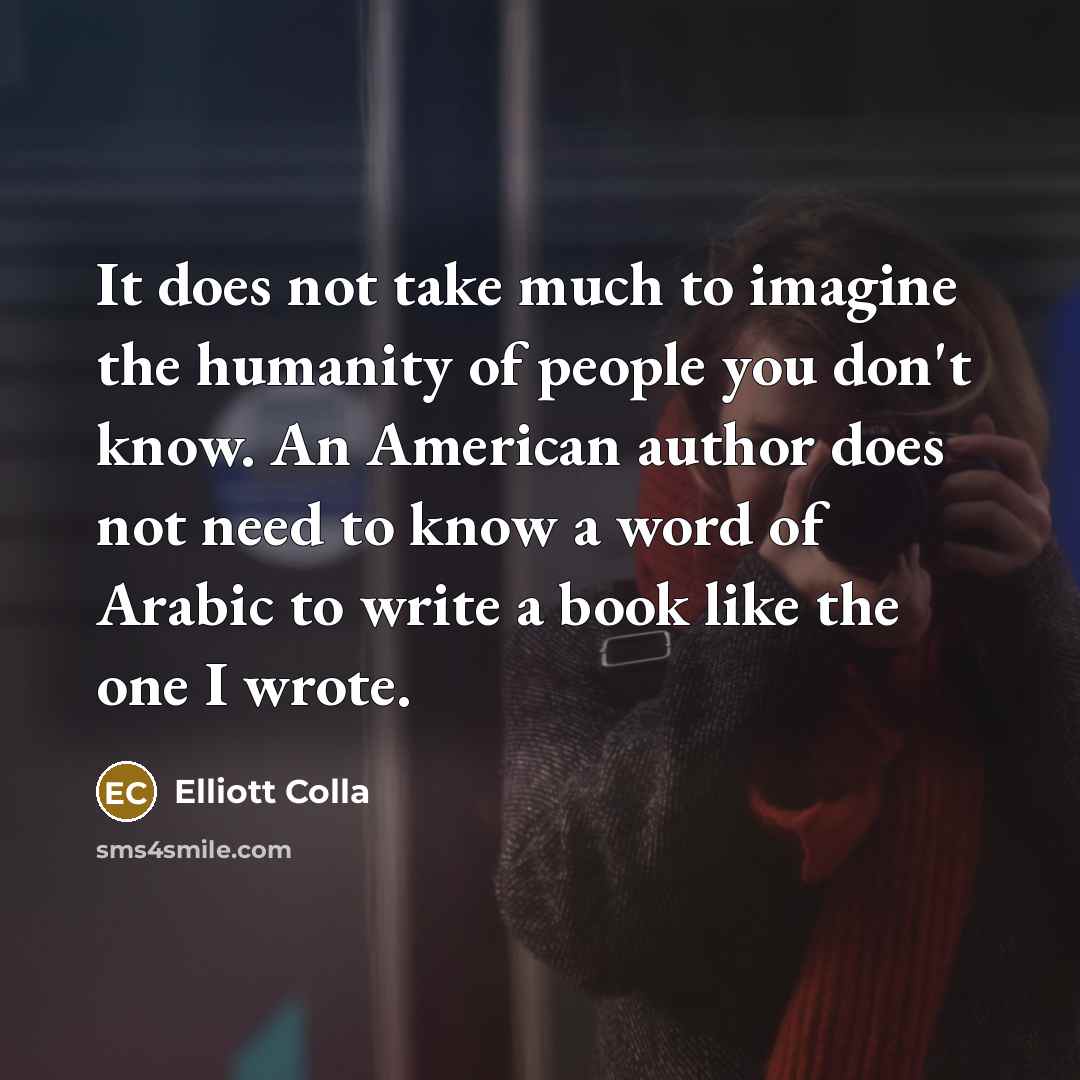 “It does not take much to imagine the humanity of people you don't know. An American author does not need to know a word of Arabic to write a book like the one I wrote.” quote by Elliott Colla
