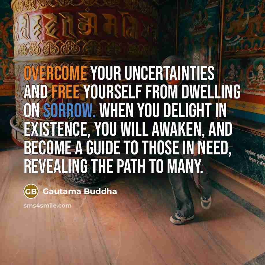“Overcome your uncertainties and free yourself from dwelling on sorrow. When you delight in existence, you will awaken, and become a guide to those in need, revealing the path to many.” quote by Gautama Buddha