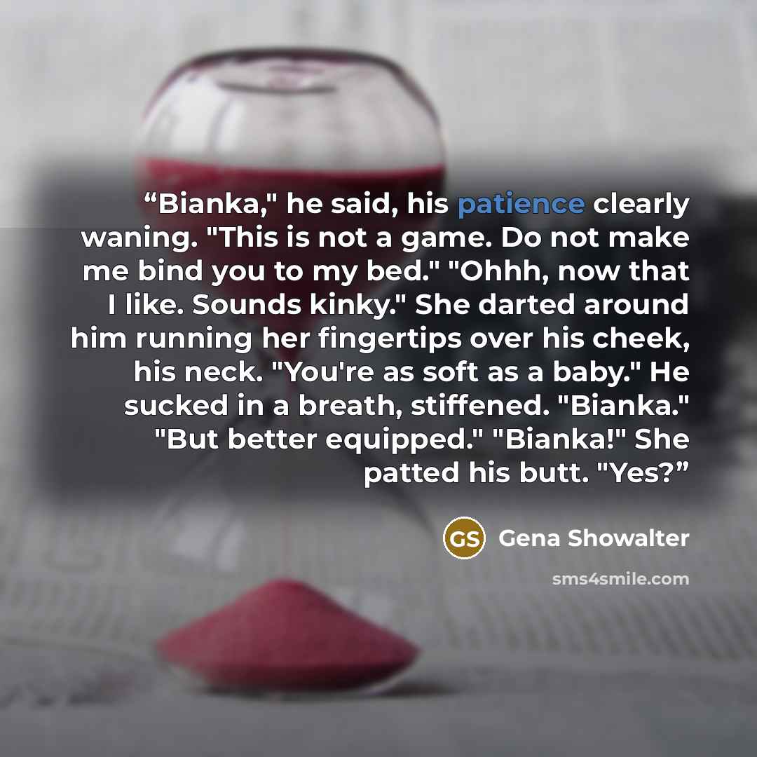 “Bianka," he said, his patience clearly waning. "This is not a game. Do not make me bind you to my bed." "Ohhh, now that I like. Sounds kinky." She darted around him running her fingertips over his cheek, his neck. "You're as soft as a baby." He sucked in a breath, stiffened. "Bianka." "But better…” quote by Gena Showalter