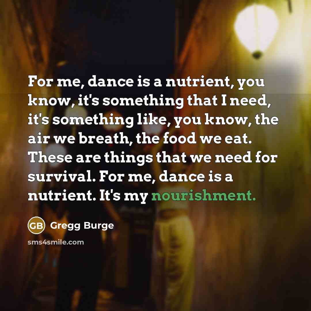 “For me, dance is a nutrient, you know, it's something that I need, it's something like, you know, the air we breath, the food we eat. These are things that we need for survival. For me, dance is a nutrient. It's my nourishment.” quote by Gregg Burge