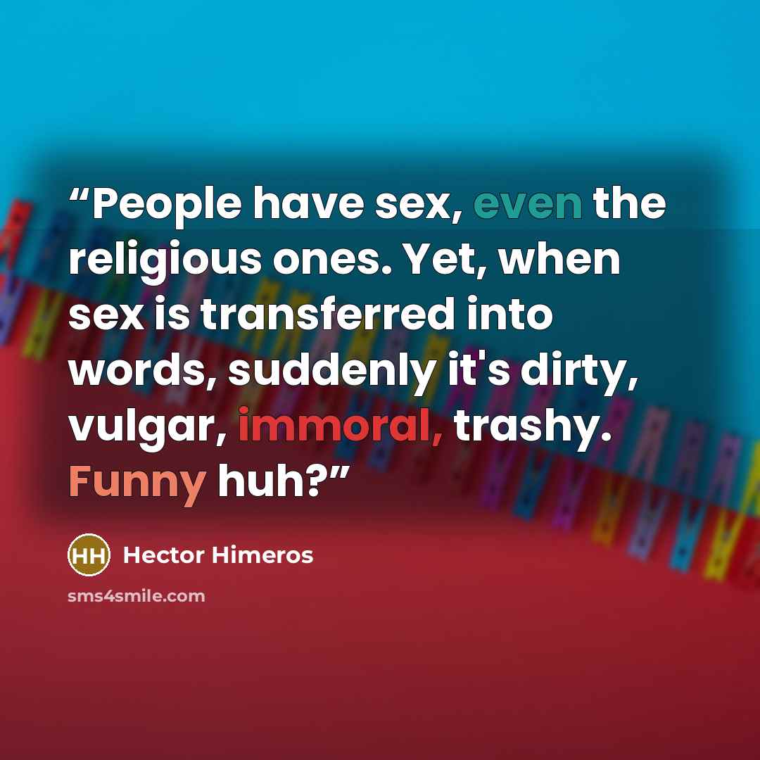 “People have sex, even the religious ones. Yet, when sex is transferred into words, suddenly it's dirty, vulgar, immoral, trashy. Funny huh?” quote by Hector Himeros