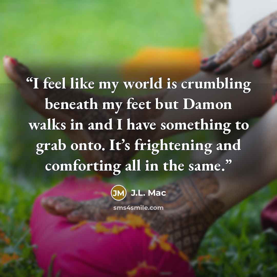 “I feel like my world is crumbling beneath my feet but Damon walks in and I have something to grab onto. It’s frightening and comforting all in the same.” quote by J.L. Mac