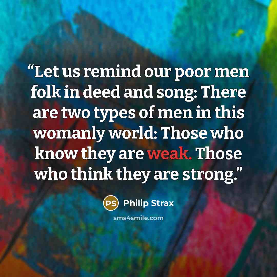 “Let us remind our poor men folk in deed and song: There are two types of men in this womanly world: Those who know they are weak. Those who think they are strong.” quote by Philip Strax