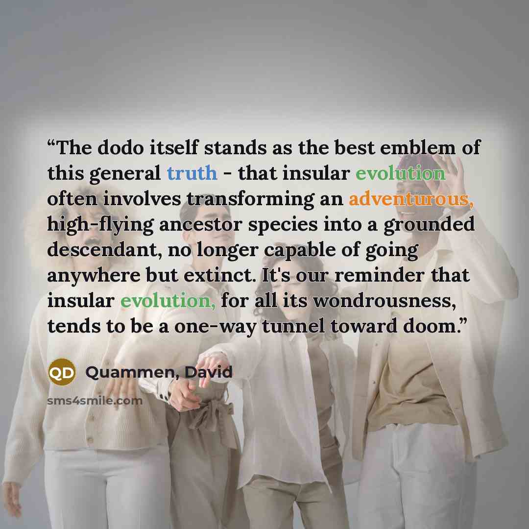 “The dodo itself stands as the best emblem of this general truth - that insular evolution often involves transforming an adventurous, high-flying ancestor species into a grounded descendant, no longer capable of going anywhere but extinct. It's our reminder that insular evolution, for all its…” quote by Quammen, David