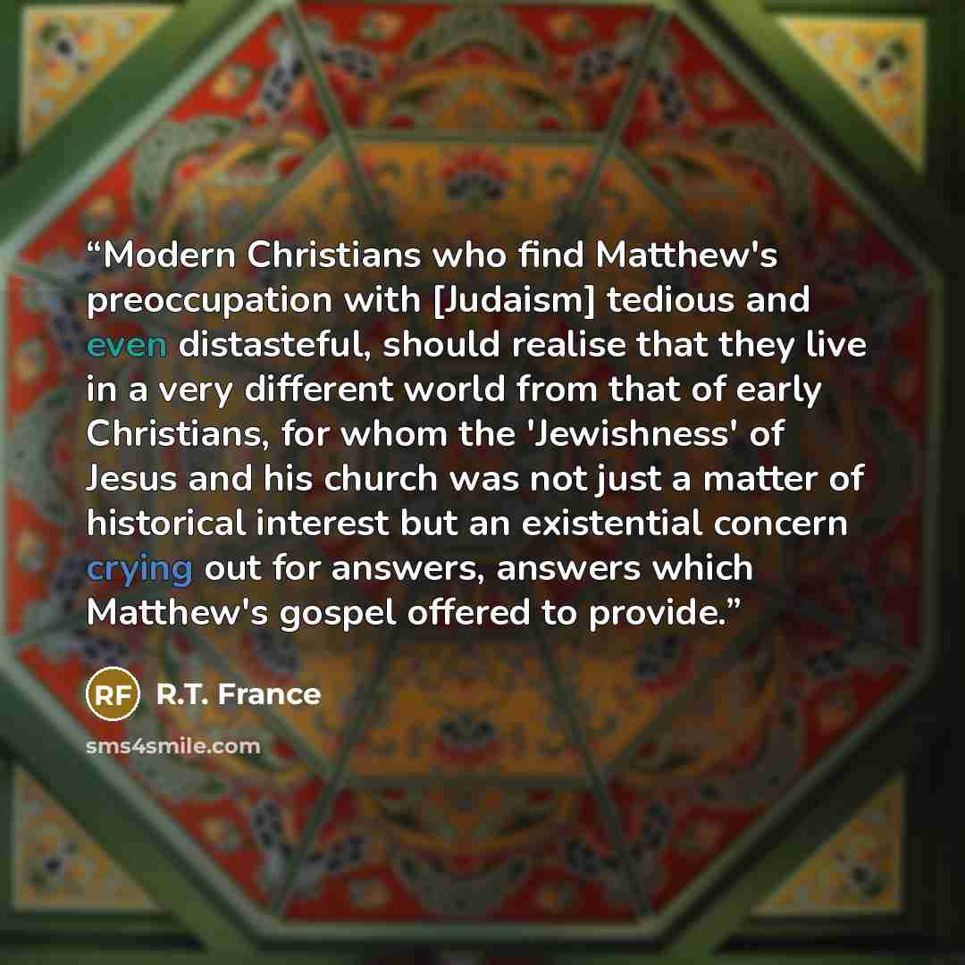 “Modern Christians who find Matthew's preoccupation with [Judaism] tedious and even distasteful, should realise that they live in a very different world from that of early Christians, for whom the 'Jewishness' of Jesus and his church was not just a matter of historical interest but an existential…” quote by R.T. France