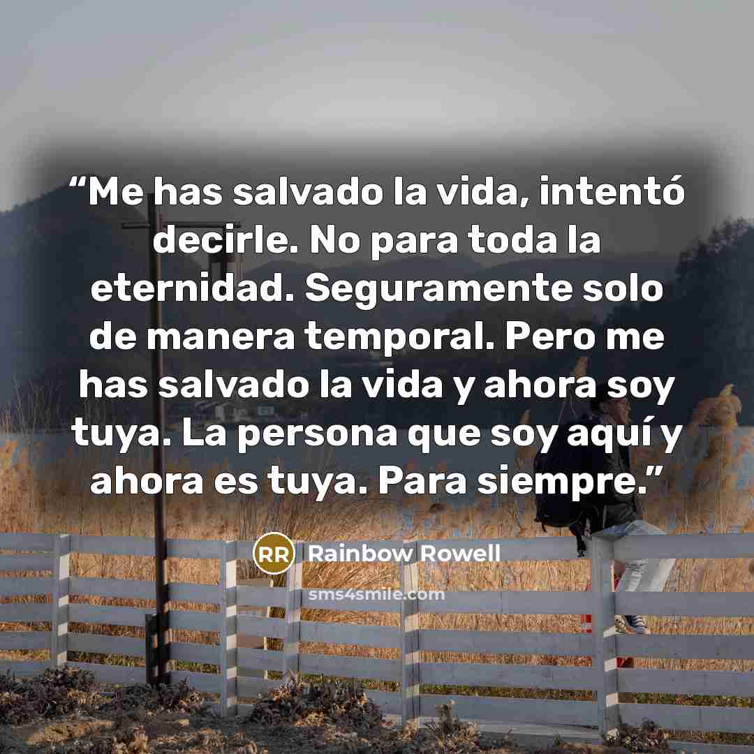 “Me has salvado la vida, intentó decirle. No para toda la eternidad. Seguramente solo de manera temporal. Pero me has salvado la vida y ahora soy tuya. La persona que soy aquí y ahora es tuya. Para siempre.” quote by Rainbow Rowell