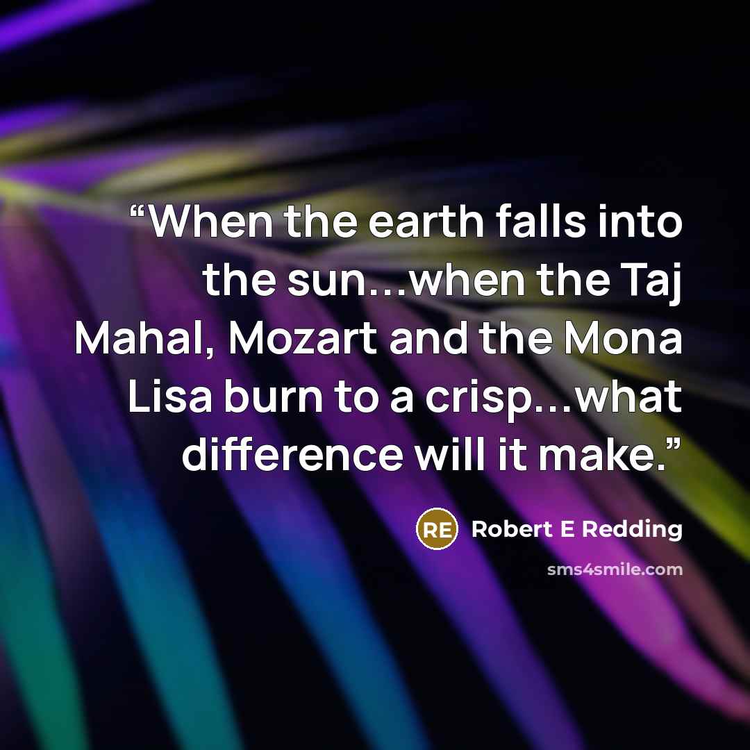 “When the earth falls into the sun...when the Taj Mahal, Mozart and the Mona Lisa burn to a crisp...what difference will it make.” quote by Robert E Redding