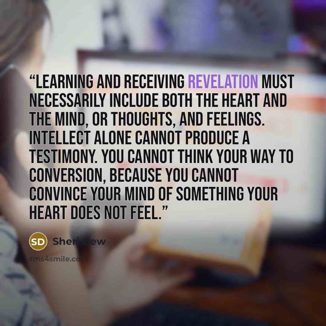 “Learning and receiving revelation must necessarily include both the heart and the mind, or thoughts, and feelings. Intellect alone cannot produce a testimony. You cannot think your way to conversion, because you cannot convince your mind of something your heart does not feel.” quote by Sheri Dew