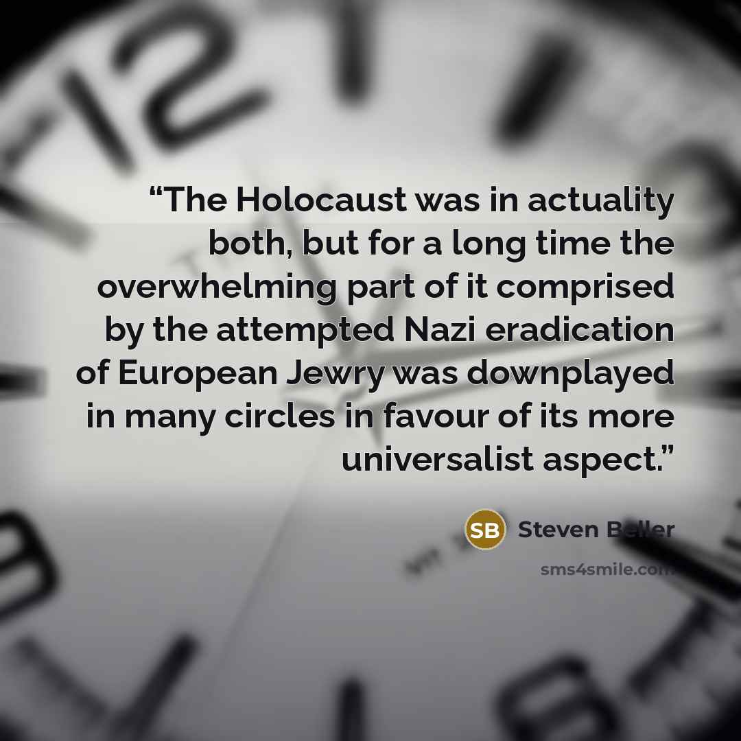 “The Holocaust was in actuality both, but for a long time the overwhelming part of it comprised by the attempted Nazi eradication of European Jewry was downplayed in many circles in favour of its more universalist aspect.” quote by Steven Beller