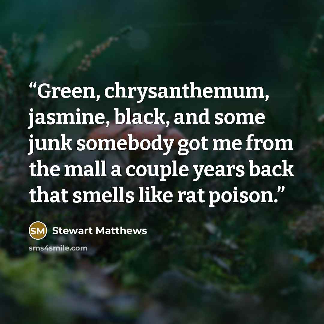 “Green, chrysanthemum, jasmine, black, and some junk somebody got me from the mall a couple years back that smells like rat poison.” quote by Stewart Matthews