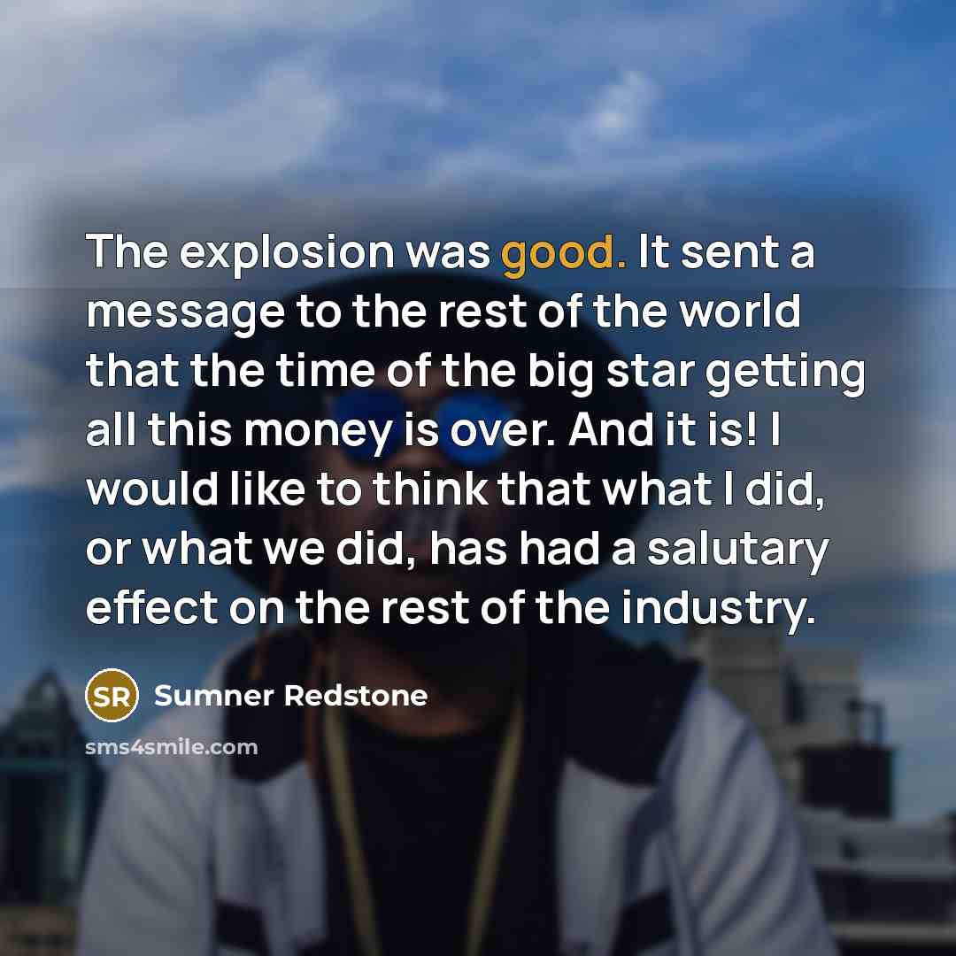 “The explosion was good. It sent a message to the rest of the world that the time of the big star getting all this money is over. And it is! I would like to think that what I did, or what we did, has had a salutary effect on the rest of the industry.” quote by Sumner Redstone