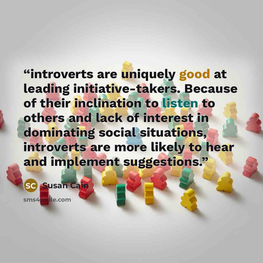 “introverts are uniquely good at leading initiative-takers. Because of their inclination to listen to others and lack of interest in dominating social situations, introverts are more likely to hear and implement suggestions.” quote by Susan Cain