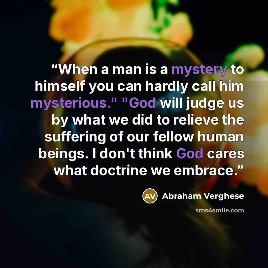 “When a man is a mystery to himself you can hardly call him mysterious." "God will judge us by what we did to relieve the suffering of our fellow human beings. I don't think God cares what doctrine we embrace.” quote by Abraham Verghese