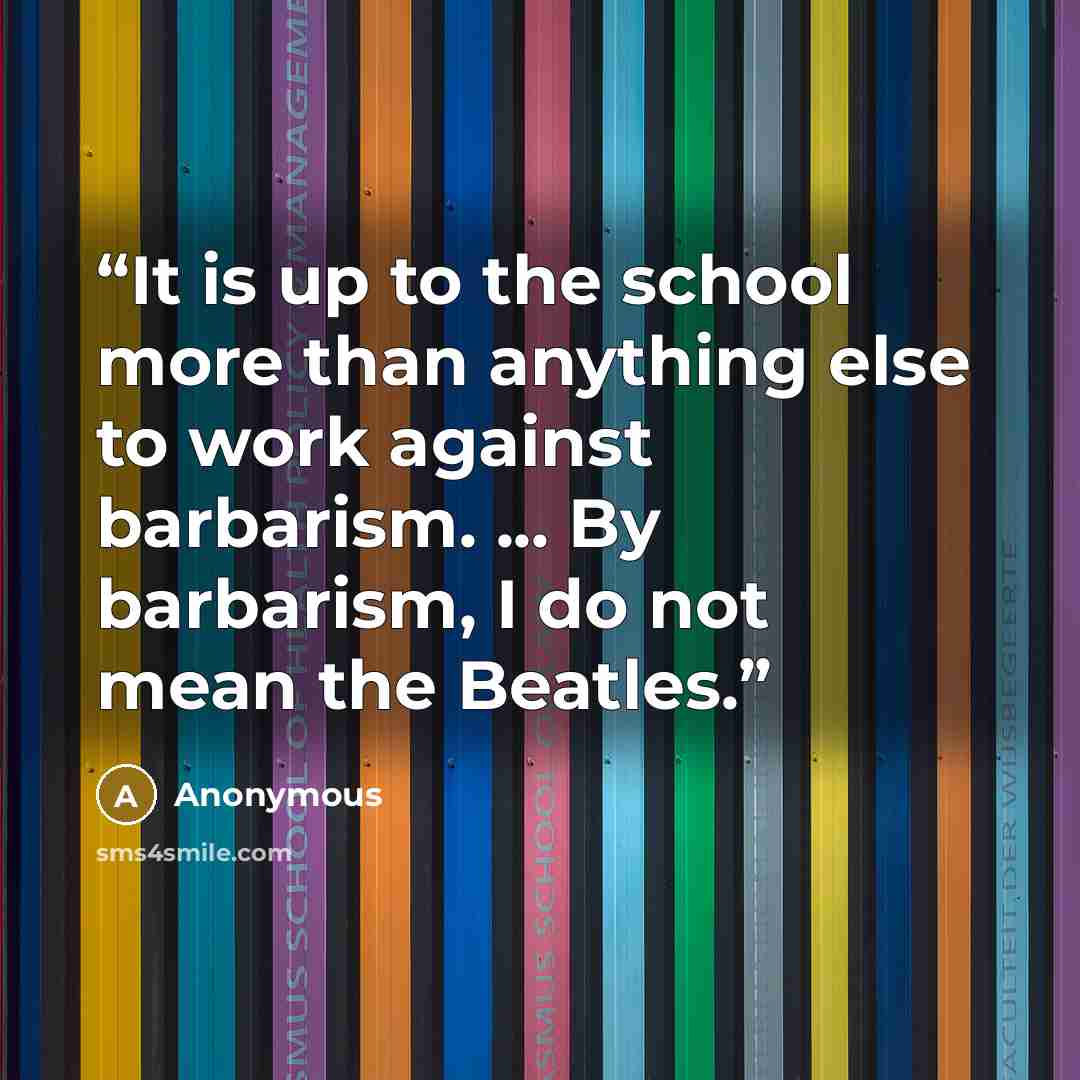 “It is up to the school more than anything else to work against barbarism. ... By barbarism, I do not mean the Beatles.” quote by Anonymous
