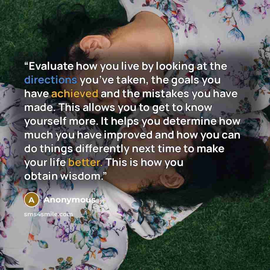 “Evaluate how you live by looking at the directions you’ve taken, the goals you have achieved and the mistakes you have made. This allows you to get to know yourself more. It helps you determine how much you have improved and how you can do things differently next time to make your life better…” quote by Anonymous